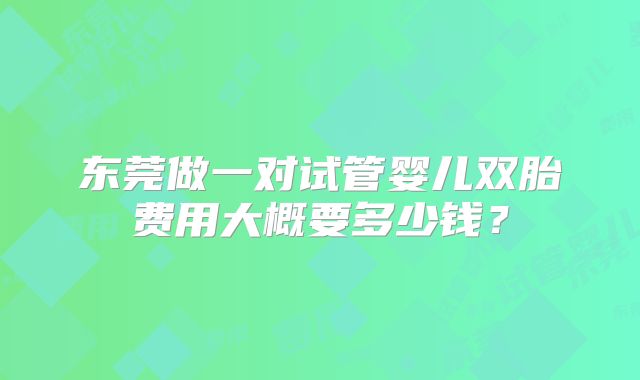 东莞做一对试管婴儿双胎费用大概要多少钱?