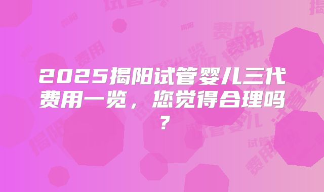 2025揭阳试管婴儿三代费用一览,您觉得合理吗?