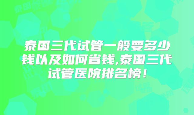泰国三代试管一般要多少钱以及如何省钱,泰国三代试管医院排名榜!