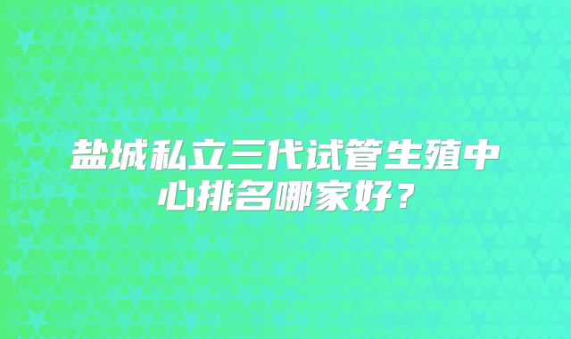 盐城私立三代试管生殖中心排名哪家好？