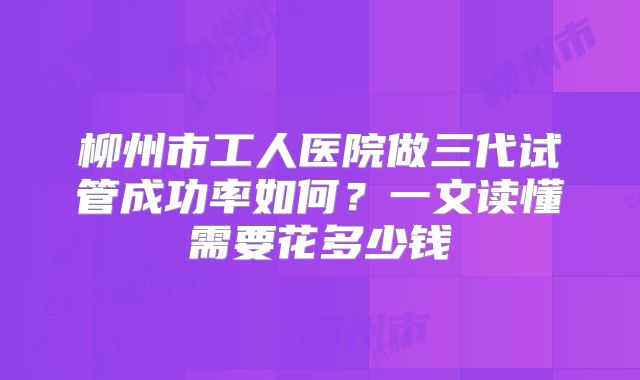 柳州市工人医院做三代试管成功率如何？一文读懂需要花多少钱