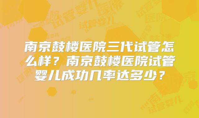 南京鼓楼医院三代试管怎么样？南京鼓楼医院试管婴儿成功几率达多少？