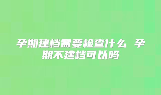 孕期建档需要检查什么 孕期不建档可以吗