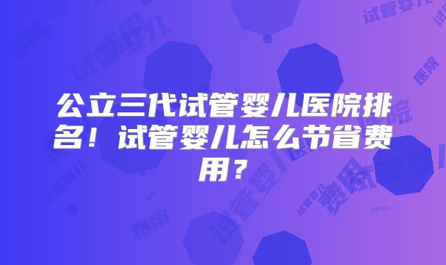 公立三代试管婴儿医院排名！试管婴儿怎么节省费用？