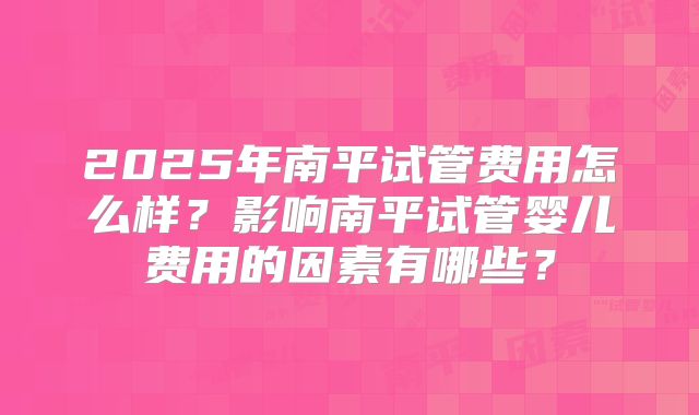 2025年南平试管费用怎么样？影响南平试管婴儿费用的因素有哪些？