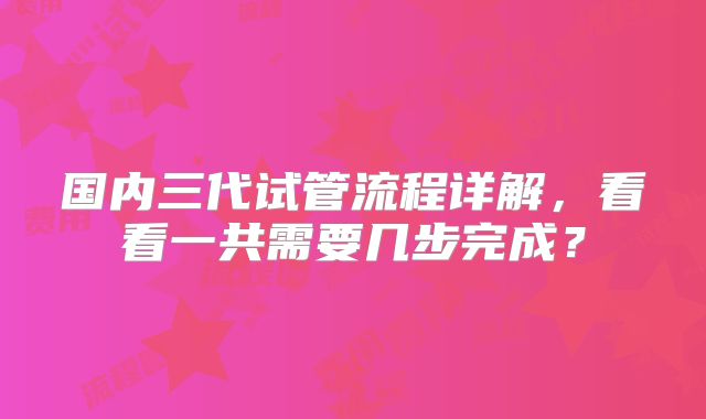 国内三代试管流程详解，看看一共需要几步完成？