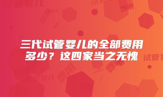三代试管婴儿的全部费用多少？这四家当之无愧