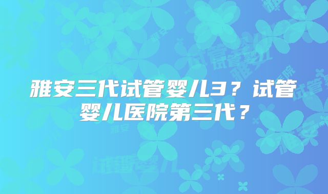 雅安三代试管婴儿3?试管婴儿医院第三代?