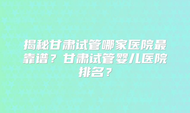 揭秘甘肃试管哪家医院最靠谱?甘肃试管婴儿医院排名?