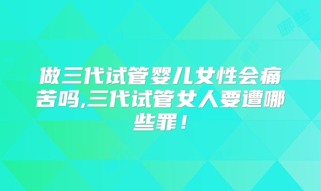 做三代试管婴儿女性会痛苦吗,三代试管女人要遭哪些罪！
