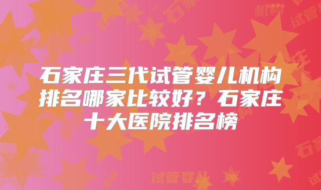 石家庄三代试管婴儿机构排名哪家比较好？石家庄十大医院排名榜