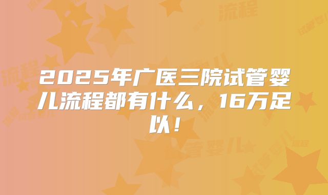 2025年广医三院试管婴儿流程都有什么，16万足以！