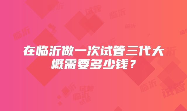 在临沂做一次试管三代大概需要多少钱？