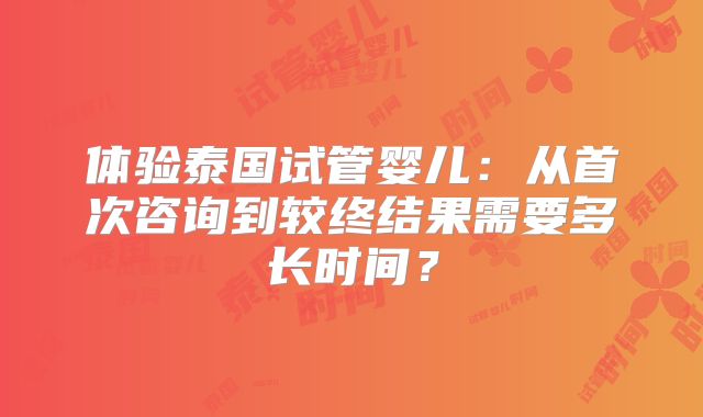 体验泰国试管婴儿:从首次咨询到较终结果需要多长时间?