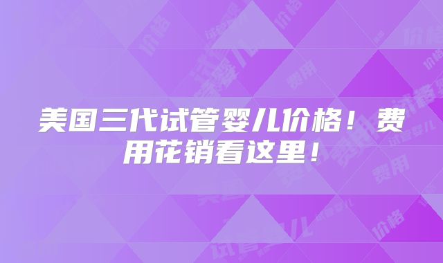 美国三代试管婴儿价格!费用花销看这里!