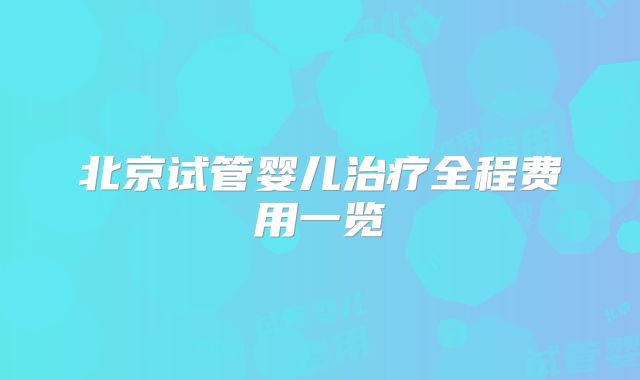 北京试管婴儿治疗全程费用一览