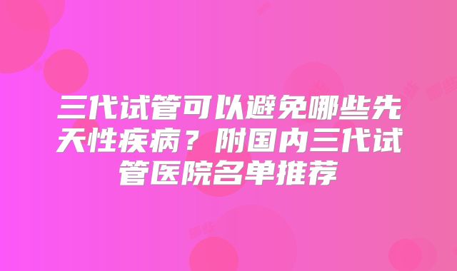 三代试管可以避免哪些先天性疾病？附国内三代试管医院名单推荐