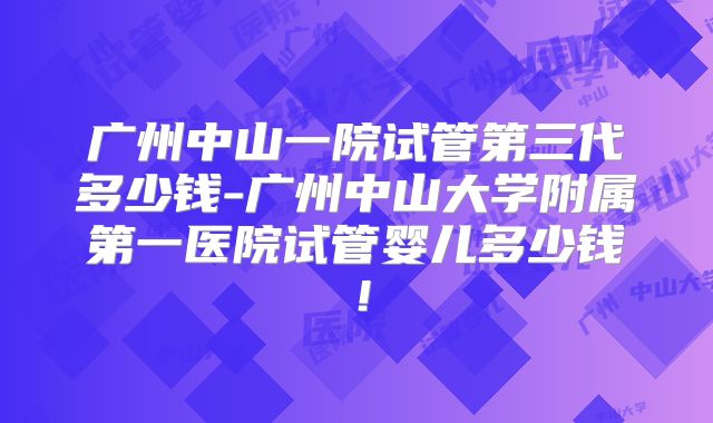 广州中山一院试管第三代多少钱-广州中山大学附属第一医院试管婴儿多少钱！