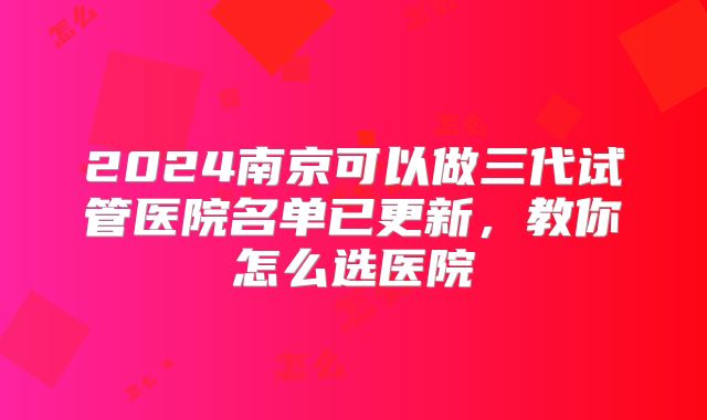 2024南京可以做三代试管医院名单已更新，教你怎么选医院