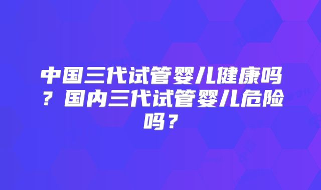 中国三代试管婴儿健康吗？国内三代试管婴儿危险吗？