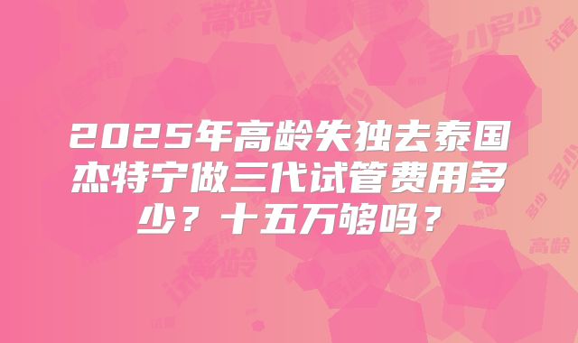 2025年高龄失独去泰国杰特宁做三代试管费用多少？十五万够吗？