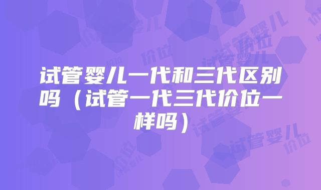 试管婴儿一代和三代区别吗（试管一代三代价位一样吗）