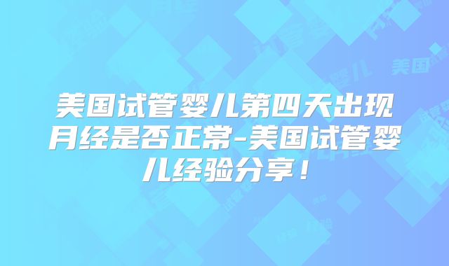 美国试管婴儿第四天出现月经是否正常-美国试管婴儿经验分享！