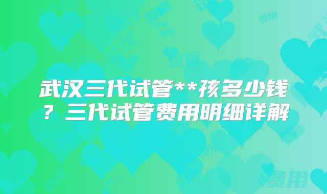 武汉三代试管**孩多少钱？三代试管费用明细详解