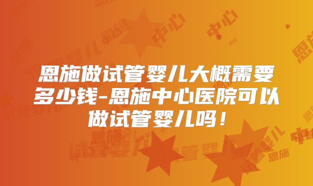 恩施做试管婴儿大概需要多少钱-恩施中心医院可以做试管婴儿吗！