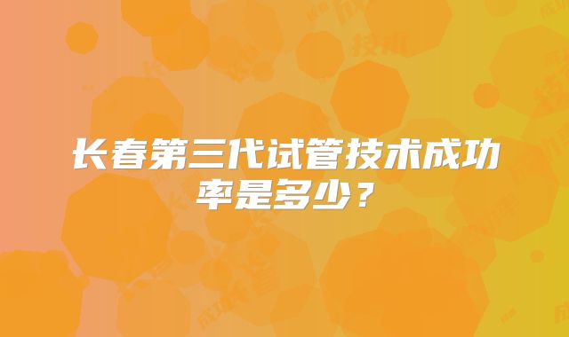 长春第三代试管技术成功率是多少?