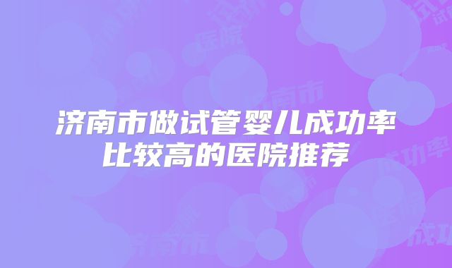济南市做试管婴儿成功率比较高的医院推荐