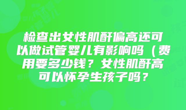 检查出女性肌酐偏高还可以做试管婴儿有影响吗(费用要多少钱?女性肌酐高可以怀孕生孩子吗?