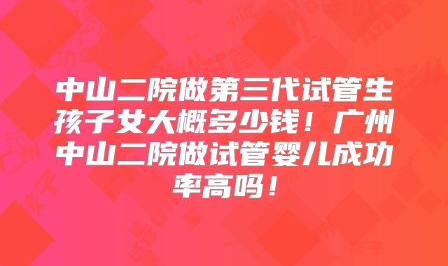 中山二院做第三代试管生孩子女大概多少钱！广州中山二院做试管婴儿成功率高吗！