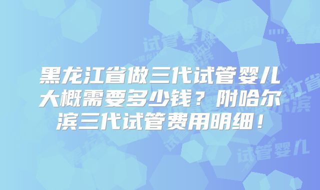 黑龙江省做三代试管婴儿大概需要多少钱？附哈尔滨三代试管费用明细！