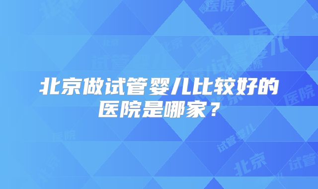 北京做试管婴儿比较好的医院是哪家？