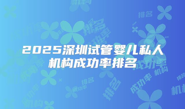 2025深圳试管婴儿私人机构成功率排名