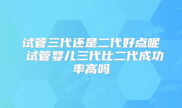 试管三代还是二代好点呢 试管婴儿三代比二代成功率高吗