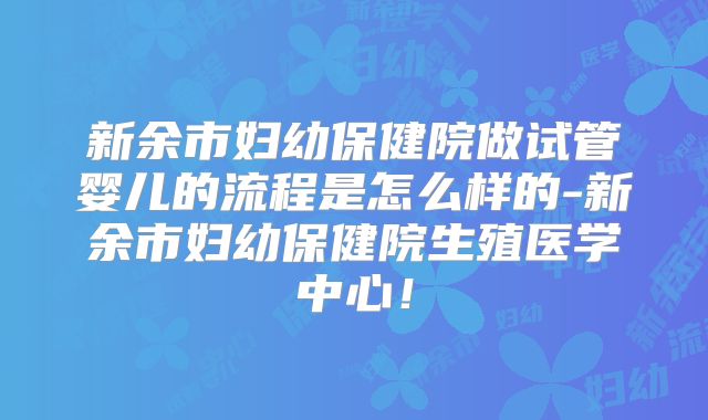 新余市妇幼保健院做试管婴儿的流程是怎么样的-新余市妇幼保健院生殖医学中心!