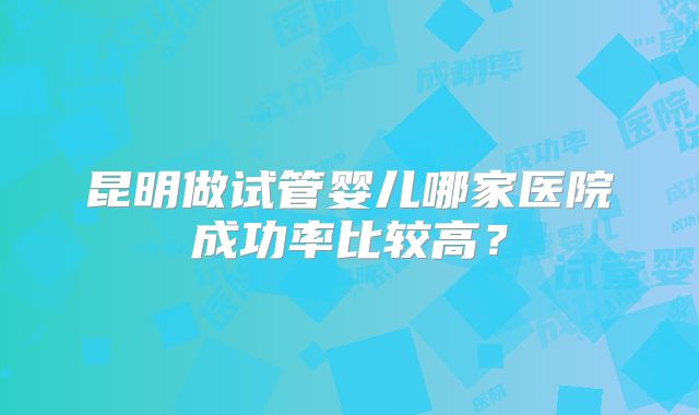 昆明做试管婴儿哪家医院成功率比较高?