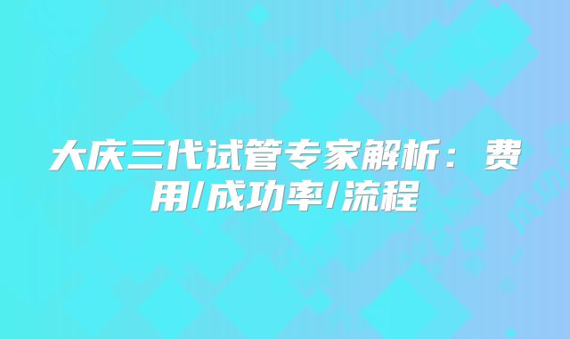 大庆三代试管专家解析：费用/成功率/流程