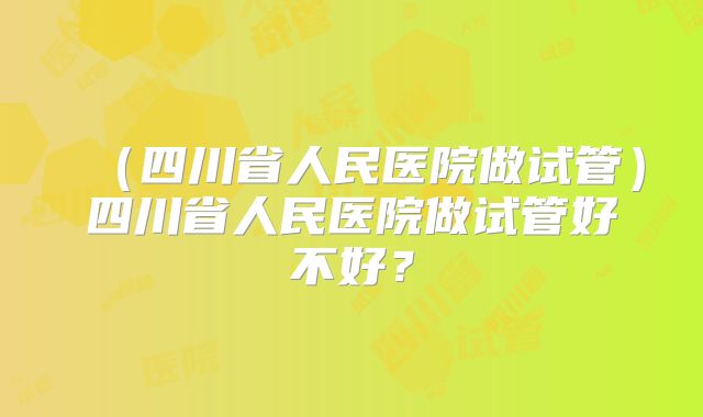 (四川省人民医院做试管)四川省人民医院做试管好不好?