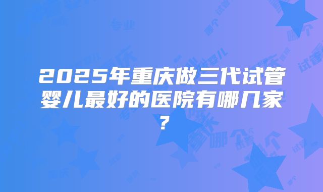 2025年重庆做三代试管婴儿最好的医院有哪几家?