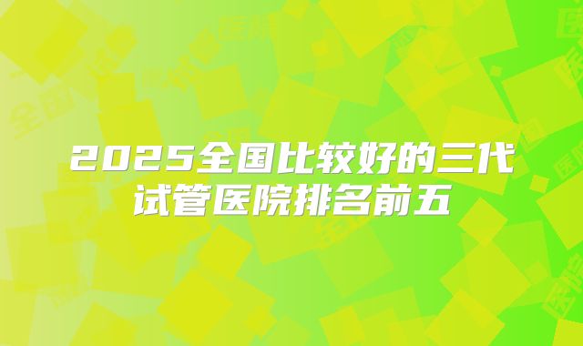 2025全国比较好的三代试管医院排名前五