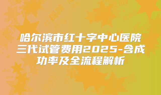哈尔滨市红十字中心医院三代试管费用2025-含成功率及全流程解析