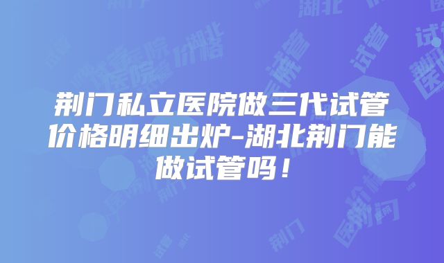 荆门私立医院做三代试管价格明细出炉-湖北荆门能做试管吗！