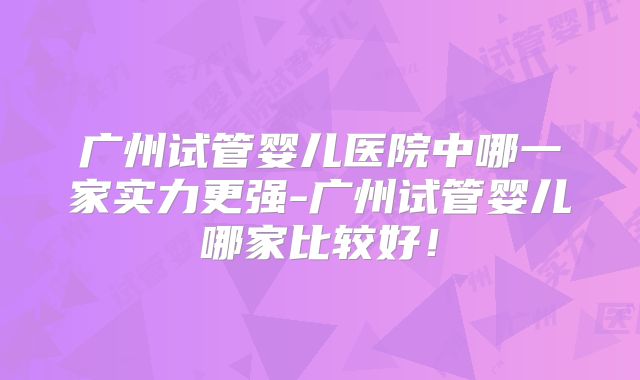 广州试管婴儿医院中哪一家实力更强-广州试管婴儿哪家比较好！