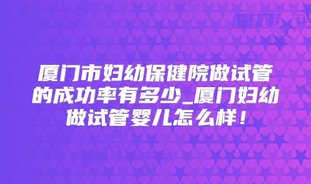 厦门市妇幼保健院做试管的成功率有多少_厦门妇幼做试管婴儿怎么样!