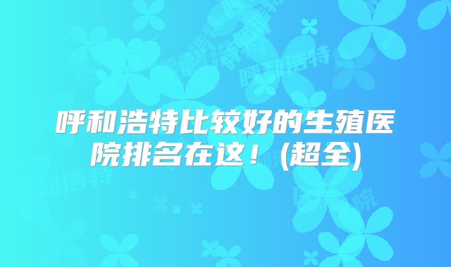 呼和浩特比较好的生殖医院排名在这!(超全)