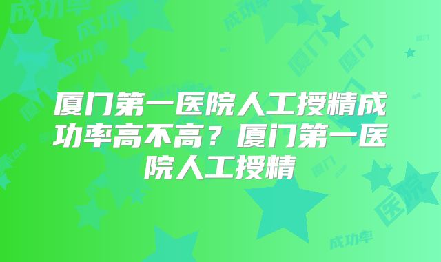 厦门第一医院人工授精成功率高不高？厦门第一医院人工授精