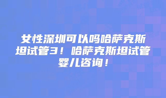 女性深圳可以吗哈萨克斯坦试管3！哈萨克斯坦试管婴儿咨询！